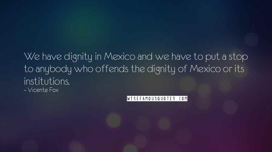 Vicente Fox Quotes: We have dignity in Mexico and we have to put a stop to anybody who offends the dignity of Mexico or its institutions.