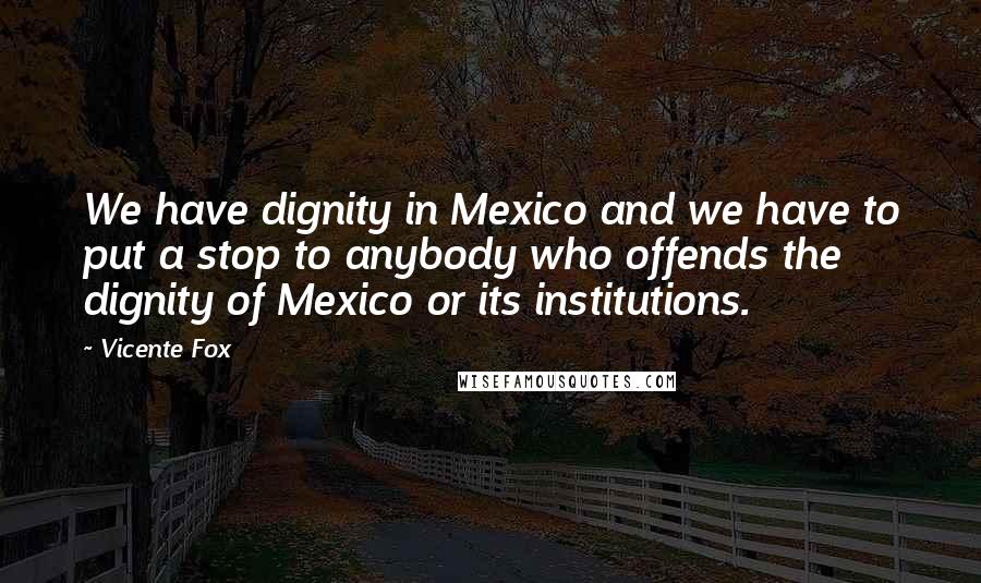 Vicente Fox Quotes: We have dignity in Mexico and we have to put a stop to anybody who offends the dignity of Mexico or its institutions.