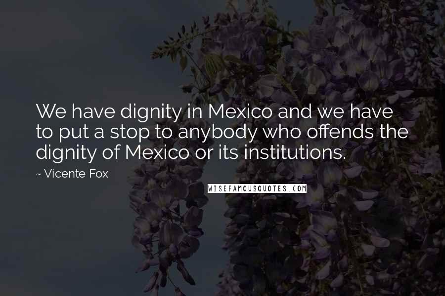 Vicente Fox Quotes: We have dignity in Mexico and we have to put a stop to anybody who offends the dignity of Mexico or its institutions.