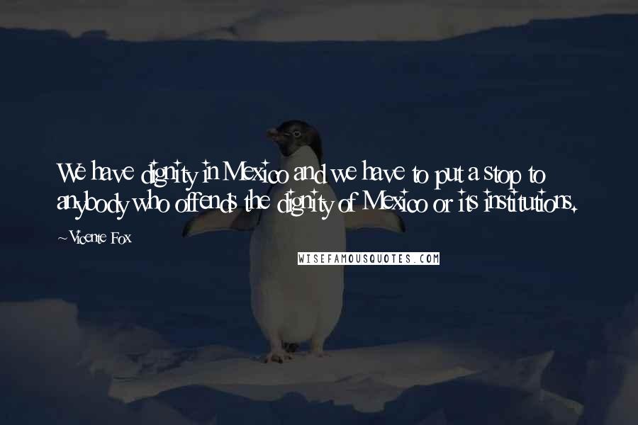 Vicente Fox Quotes: We have dignity in Mexico and we have to put a stop to anybody who offends the dignity of Mexico or its institutions.