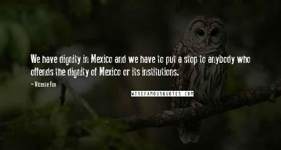 Vicente Fox Quotes: We have dignity in Mexico and we have to put a stop to anybody who offends the dignity of Mexico or its institutions.