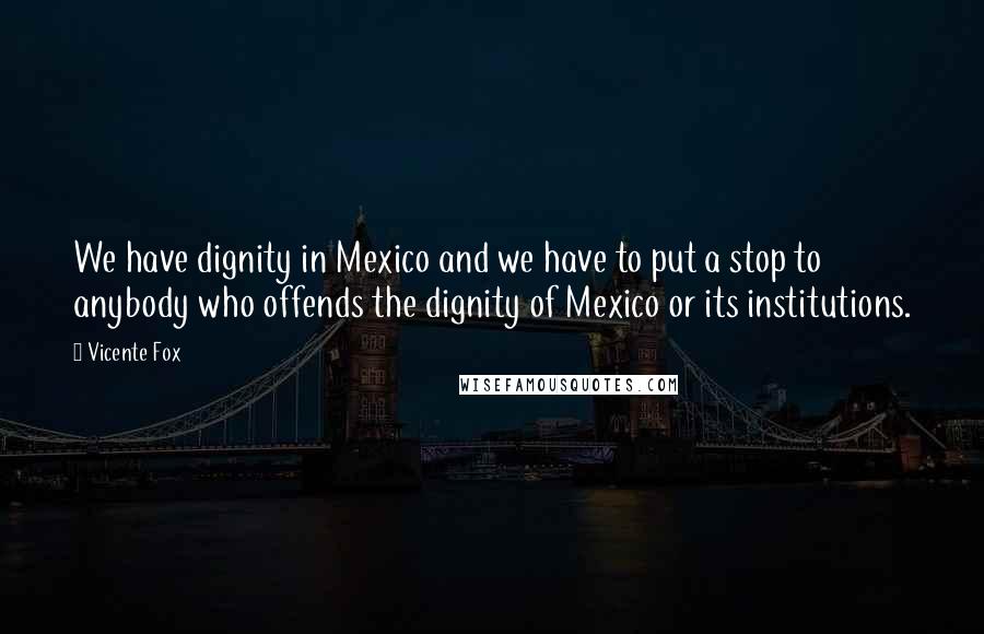 Vicente Fox Quotes: We have dignity in Mexico and we have to put a stop to anybody who offends the dignity of Mexico or its institutions.