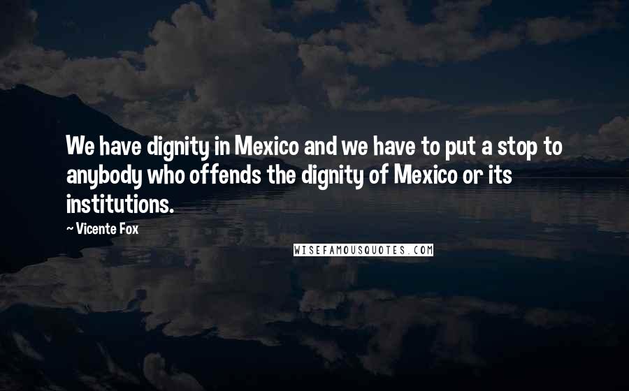 Vicente Fox Quotes: We have dignity in Mexico and we have to put a stop to anybody who offends the dignity of Mexico or its institutions.