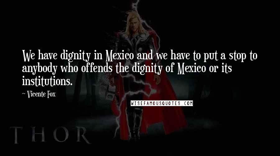 Vicente Fox Quotes: We have dignity in Mexico and we have to put a stop to anybody who offends the dignity of Mexico or its institutions.