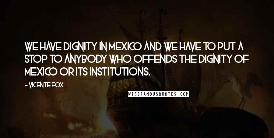 Vicente Fox Quotes: We have dignity in Mexico and we have to put a stop to anybody who offends the dignity of Mexico or its institutions.