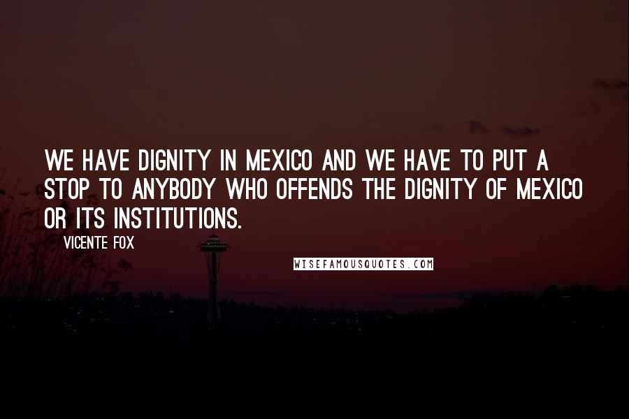 Vicente Fox Quotes: We have dignity in Mexico and we have to put a stop to anybody who offends the dignity of Mexico or its institutions.