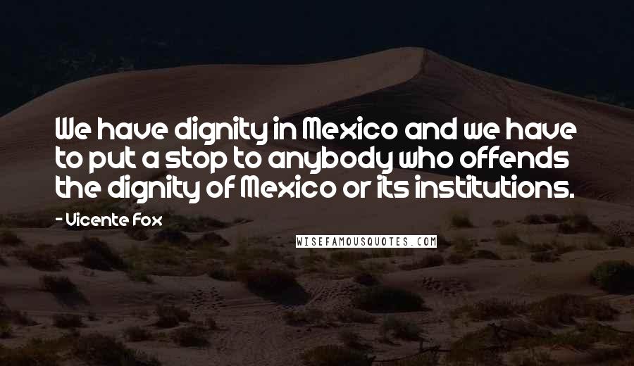 Vicente Fox Quotes: We have dignity in Mexico and we have to put a stop to anybody who offends the dignity of Mexico or its institutions.