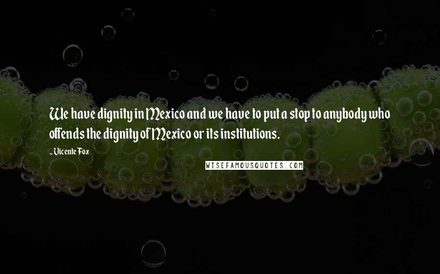 Vicente Fox Quotes: We have dignity in Mexico and we have to put a stop to anybody who offends the dignity of Mexico or its institutions.