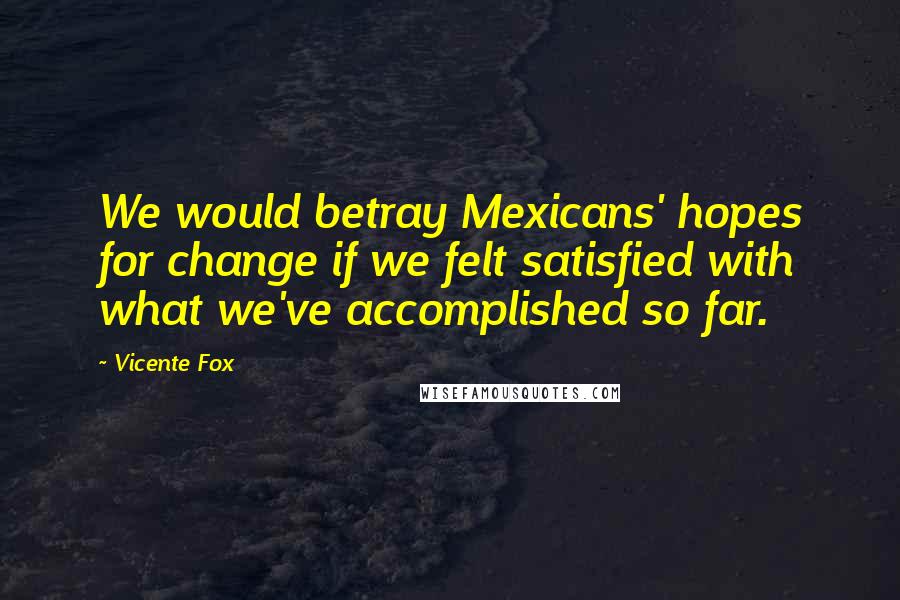 Vicente Fox Quotes: We would betray Mexicans' hopes for change if we felt satisfied with what we've accomplished so far.