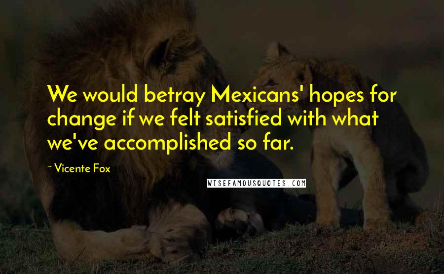 Vicente Fox Quotes: We would betray Mexicans' hopes for change if we felt satisfied with what we've accomplished so far.