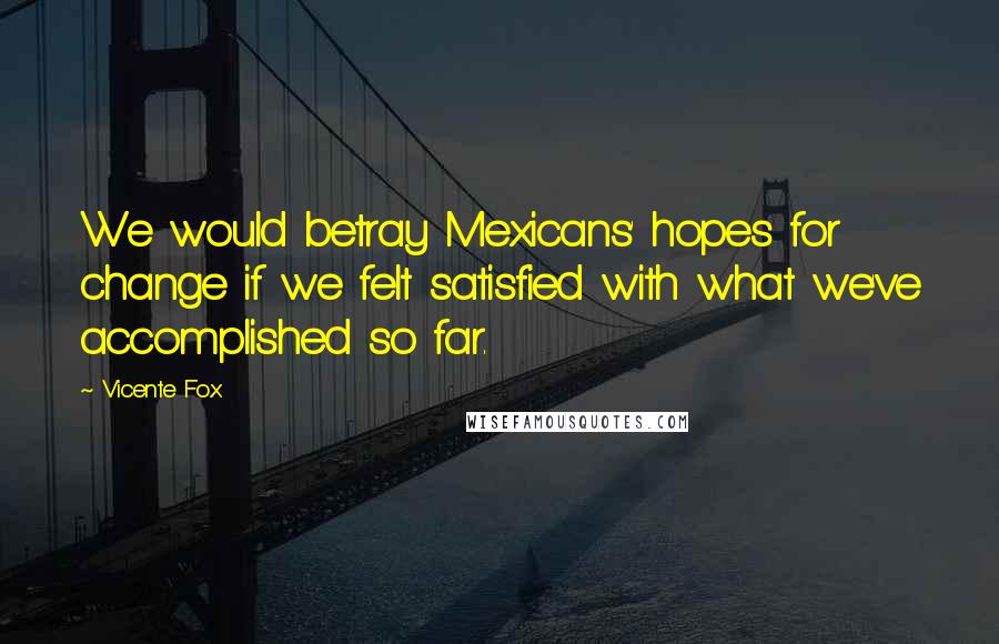 Vicente Fox Quotes: We would betray Mexicans' hopes for change if we felt satisfied with what we've accomplished so far.