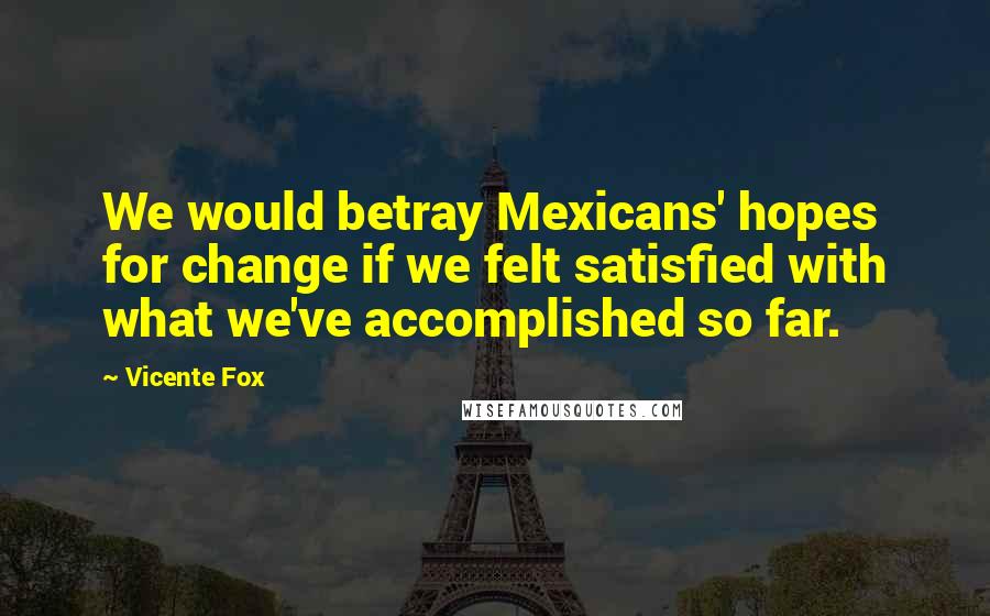 Vicente Fox Quotes: We would betray Mexicans' hopes for change if we felt satisfied with what we've accomplished so far.