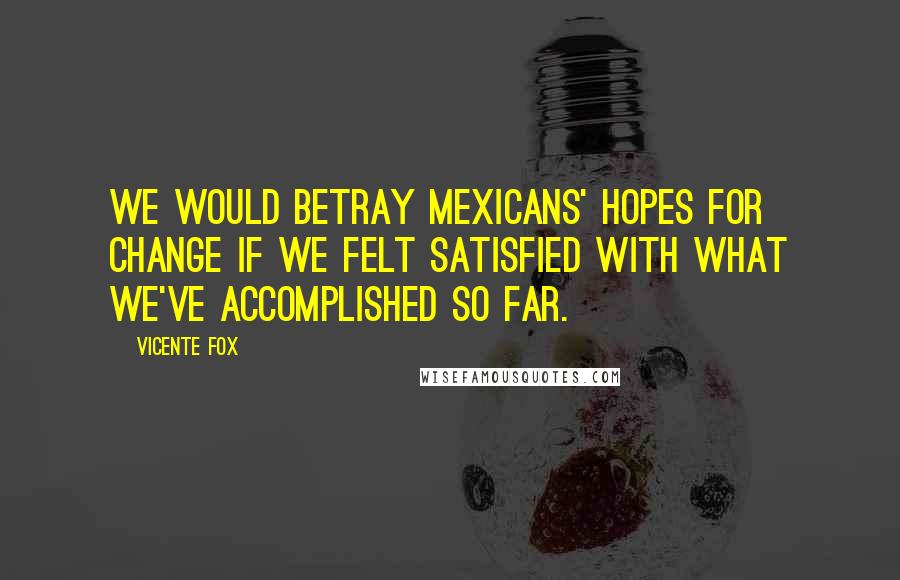Vicente Fox Quotes: We would betray Mexicans' hopes for change if we felt satisfied with what we've accomplished so far.