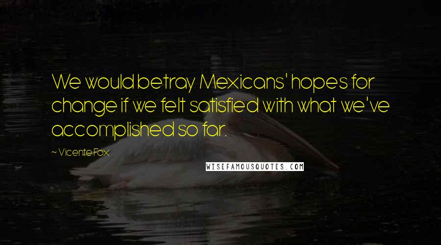 Vicente Fox Quotes: We would betray Mexicans' hopes for change if we felt satisfied with what we've accomplished so far.