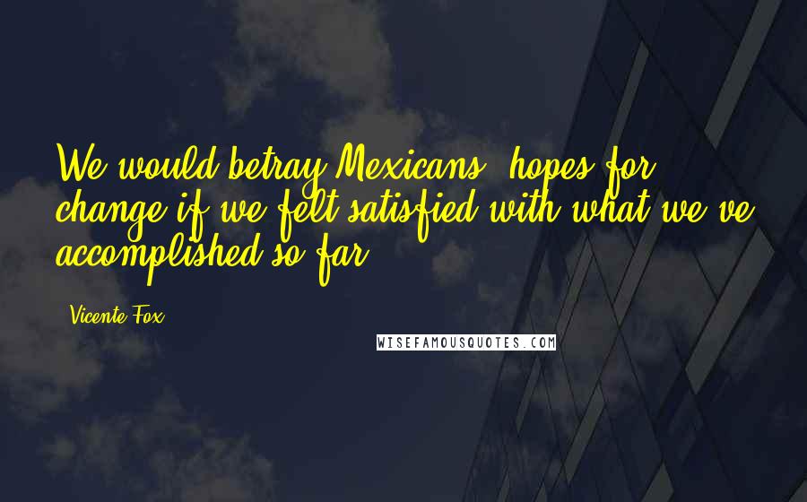 Vicente Fox Quotes: We would betray Mexicans' hopes for change if we felt satisfied with what we've accomplished so far.