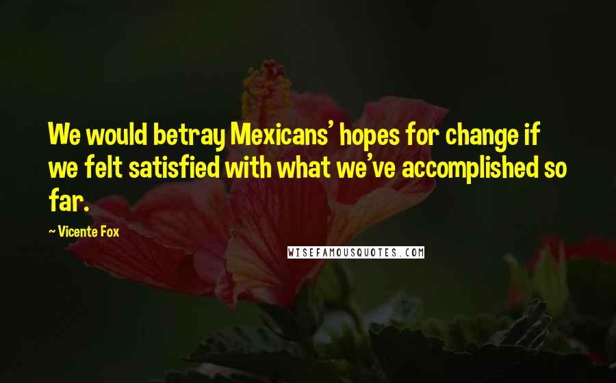 Vicente Fox Quotes: We would betray Mexicans' hopes for change if we felt satisfied with what we've accomplished so far.