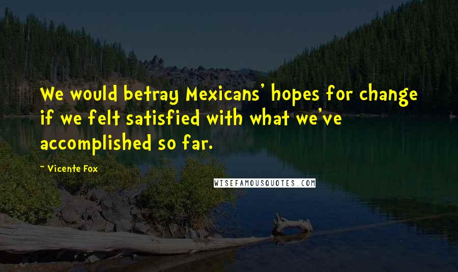 Vicente Fox Quotes: We would betray Mexicans' hopes for change if we felt satisfied with what we've accomplished so far.