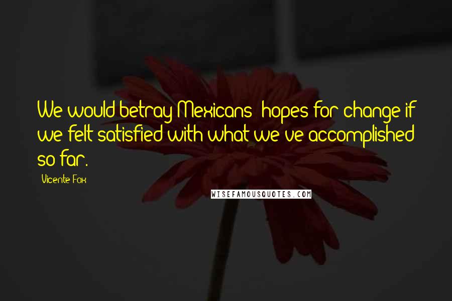 Vicente Fox Quotes: We would betray Mexicans' hopes for change if we felt satisfied with what we've accomplished so far.