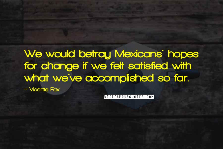 Vicente Fox Quotes: We would betray Mexicans' hopes for change if we felt satisfied with what we've accomplished so far.