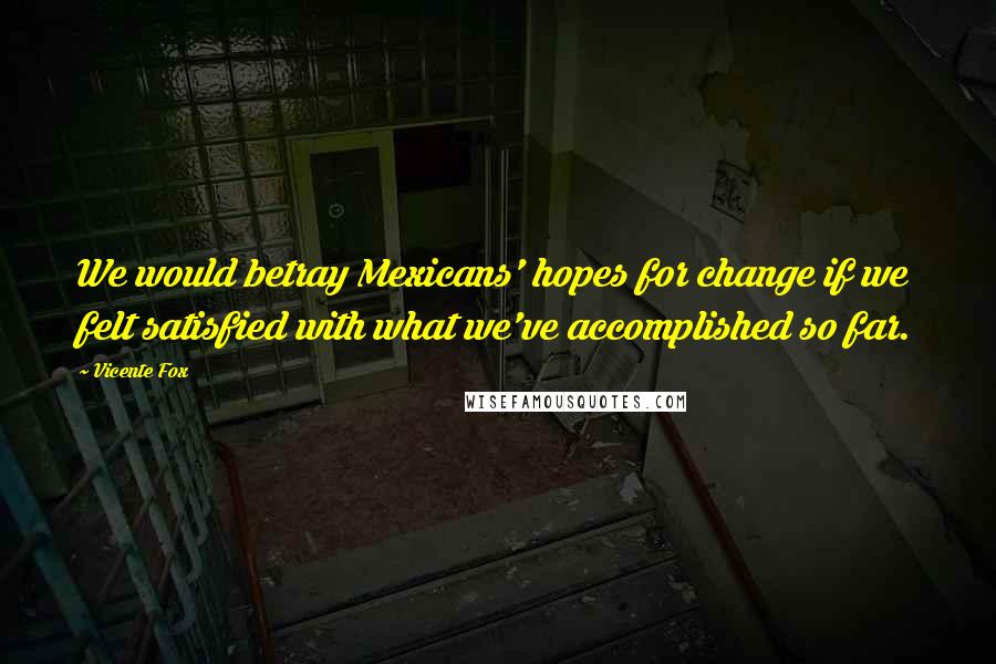 Vicente Fox Quotes: We would betray Mexicans' hopes for change if we felt satisfied with what we've accomplished so far.