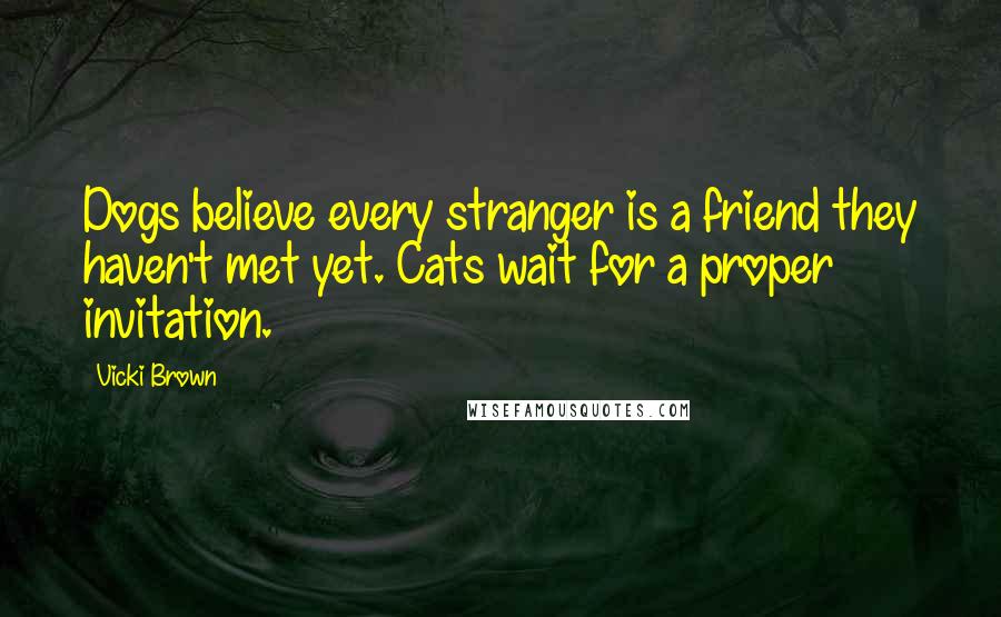 Vicki Brown Quotes: Dogs believe every stranger is a friend they haven't met yet. Cats wait for a proper invitation.