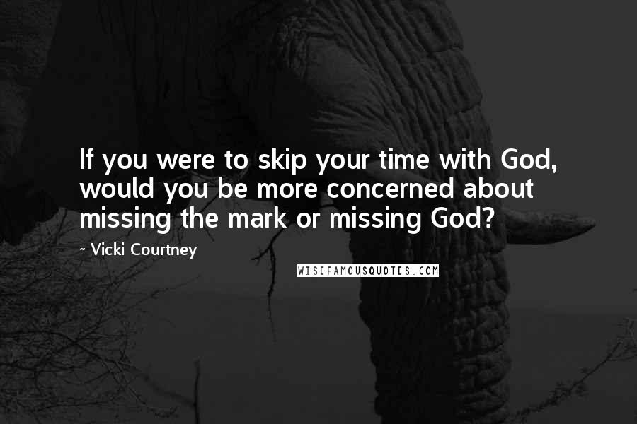 Vicki Courtney Quotes: If you were to skip your time with God, would you be more concerned about missing the mark or missing God?