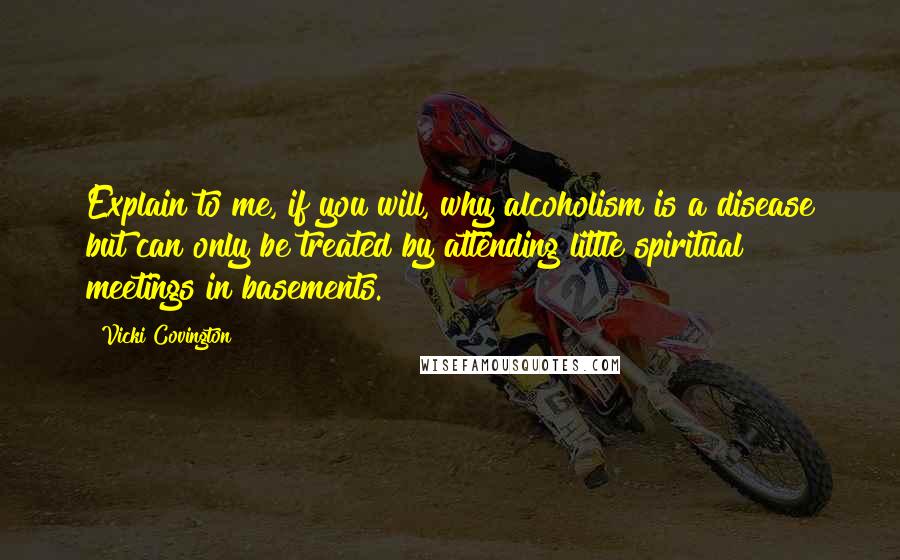 Vicki Covington Quotes: Explain to me, if you will, why alcoholism is a disease but can only be treated by attending little spiritual meetings in basements.