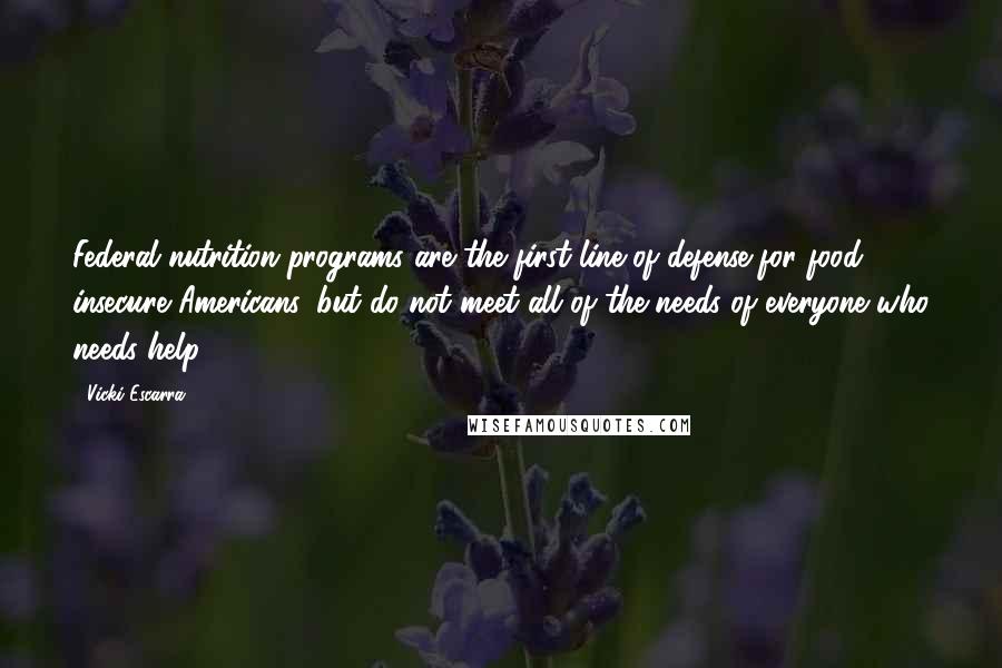 Vicki Escarra Quotes: Federal nutrition programs are the first line of defense for food insecure Americans, but do not meet all of the needs of everyone who needs help.