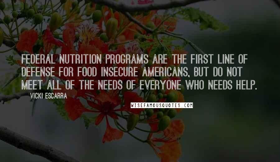 Vicki Escarra Quotes: Federal nutrition programs are the first line of defense for food insecure Americans, but do not meet all of the needs of everyone who needs help.