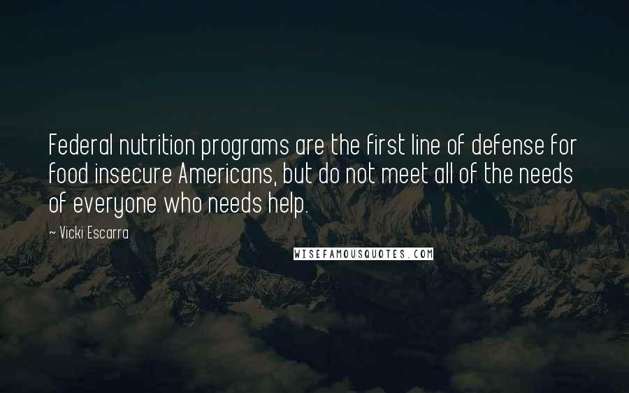 Vicki Escarra Quotes: Federal nutrition programs are the first line of defense for food insecure Americans, but do not meet all of the needs of everyone who needs help.