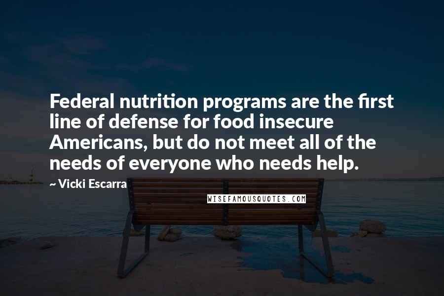 Vicki Escarra Quotes: Federal nutrition programs are the first line of defense for food insecure Americans, but do not meet all of the needs of everyone who needs help.