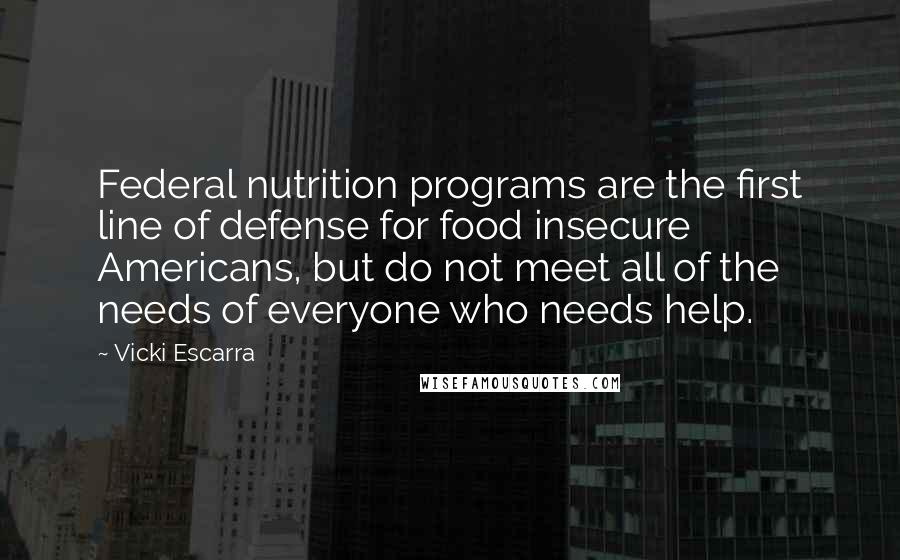 Vicki Escarra Quotes: Federal nutrition programs are the first line of defense for food insecure Americans, but do not meet all of the needs of everyone who needs help.