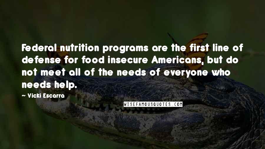 Vicki Escarra Quotes: Federal nutrition programs are the first line of defense for food insecure Americans, but do not meet all of the needs of everyone who needs help.