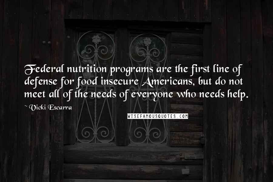 Vicki Escarra Quotes: Federal nutrition programs are the first line of defense for food insecure Americans, but do not meet all of the needs of everyone who needs help.