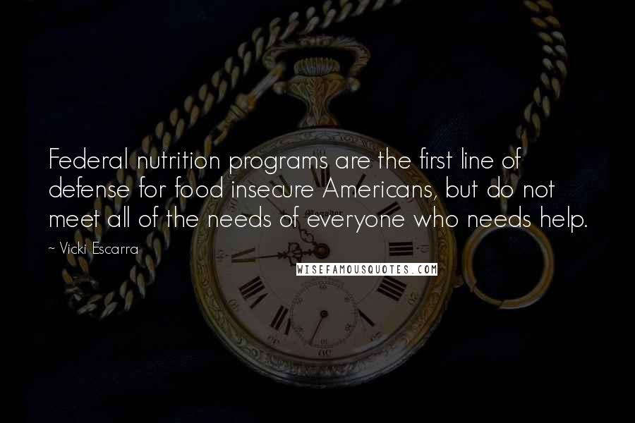 Vicki Escarra Quotes: Federal nutrition programs are the first line of defense for food insecure Americans, but do not meet all of the needs of everyone who needs help.