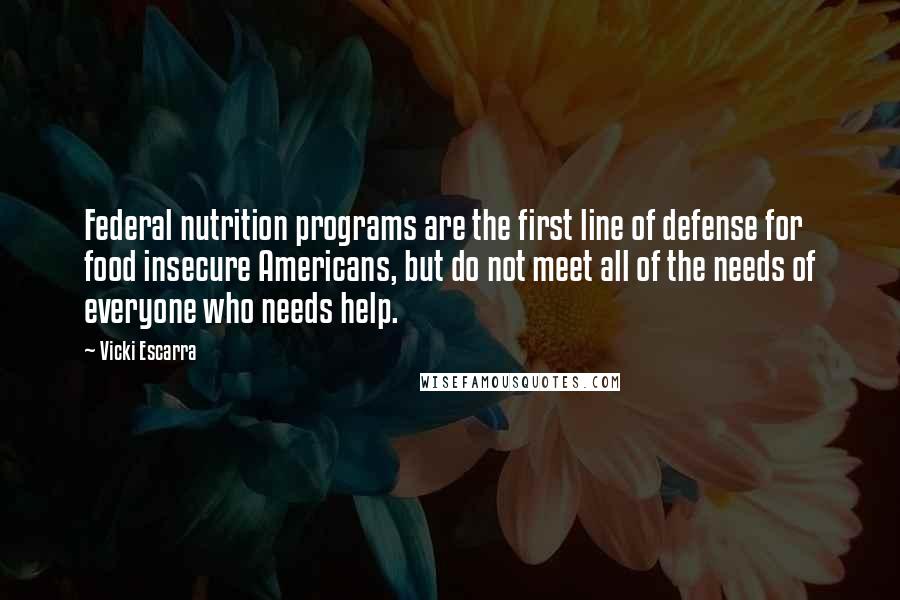 Vicki Escarra Quotes: Federal nutrition programs are the first line of defense for food insecure Americans, but do not meet all of the needs of everyone who needs help.