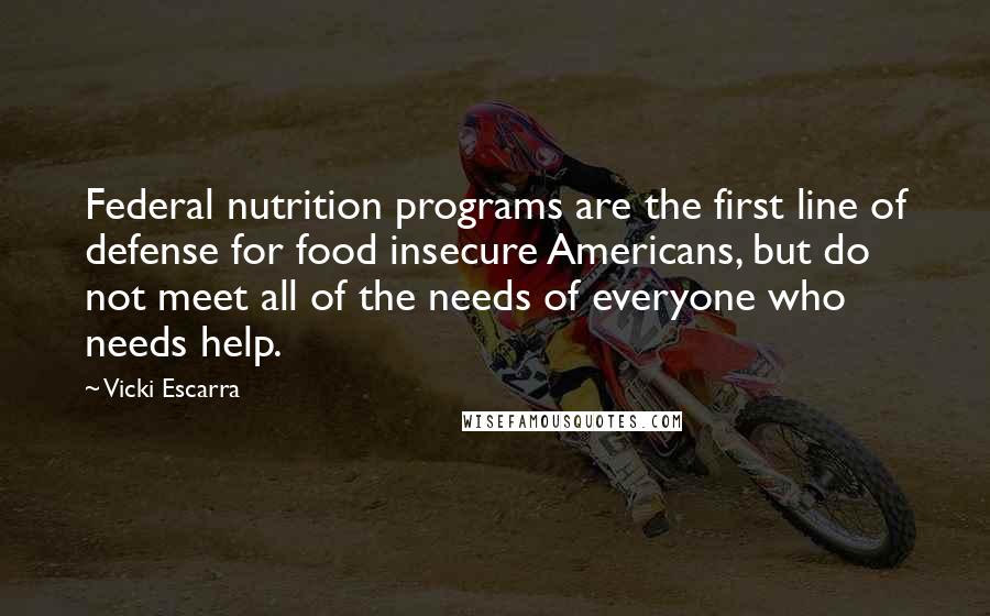 Vicki Escarra Quotes: Federal nutrition programs are the first line of defense for food insecure Americans, but do not meet all of the needs of everyone who needs help.