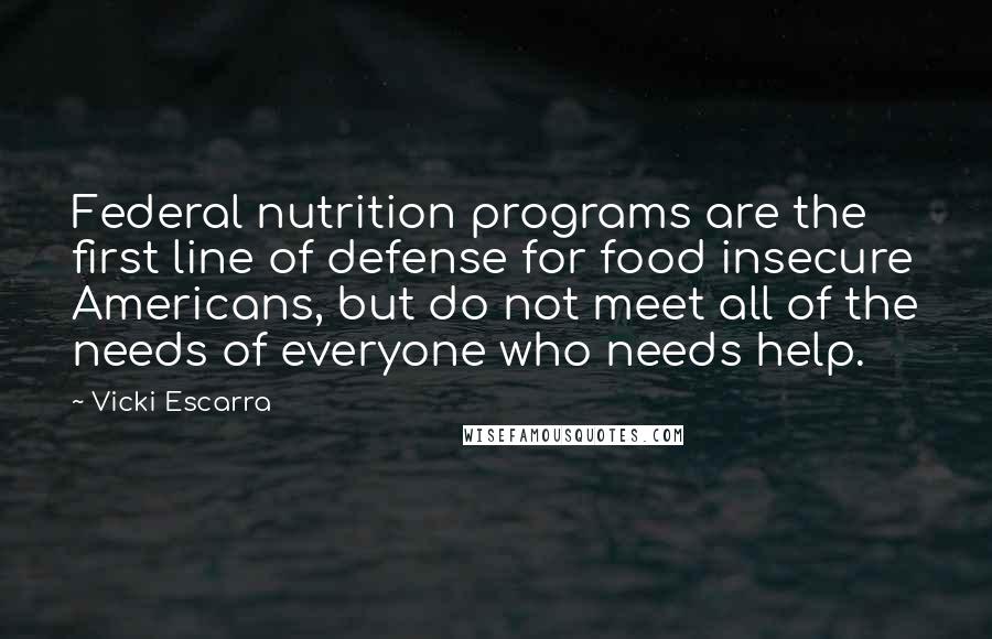 Vicki Escarra Quotes: Federal nutrition programs are the first line of defense for food insecure Americans, but do not meet all of the needs of everyone who needs help.