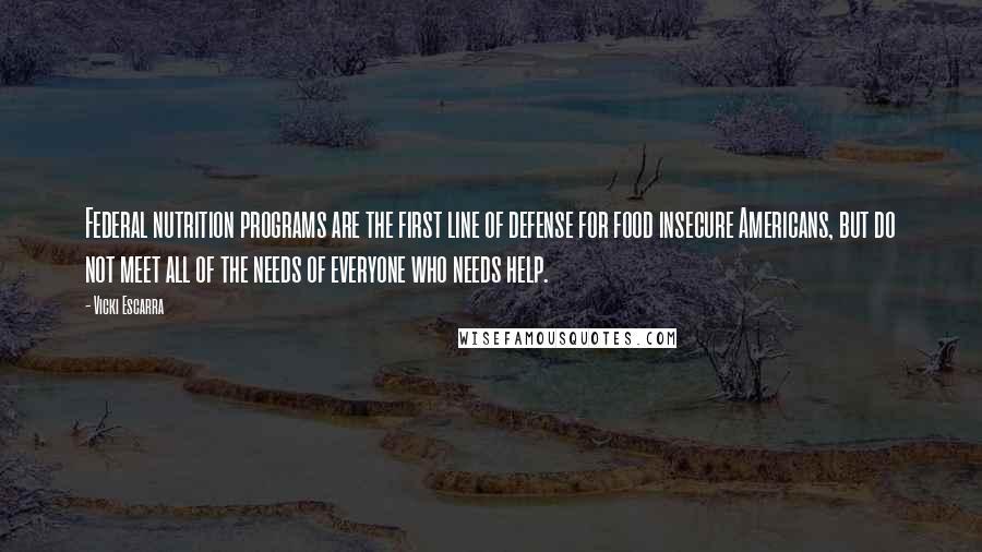 Vicki Escarra Quotes: Federal nutrition programs are the first line of defense for food insecure Americans, but do not meet all of the needs of everyone who needs help.