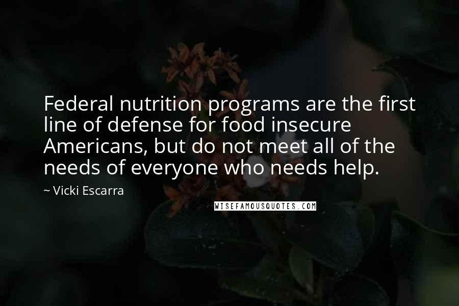 Vicki Escarra Quotes: Federal nutrition programs are the first line of defense for food insecure Americans, but do not meet all of the needs of everyone who needs help.