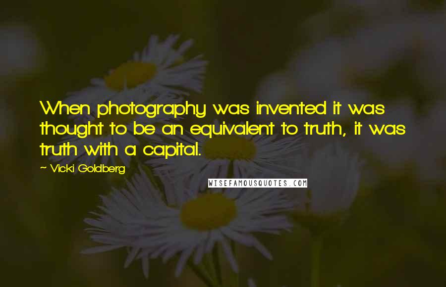 Vicki Goldberg Quotes: When photography was invented it was thought to be an equivalent to truth, it was truth with a capital.