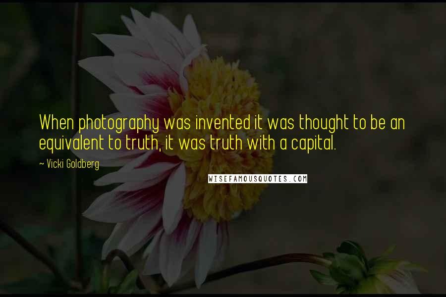 Vicki Goldberg Quotes: When photography was invented it was thought to be an equivalent to truth, it was truth with a capital.