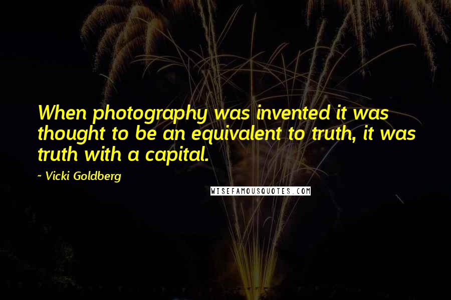 Vicki Goldberg Quotes: When photography was invented it was thought to be an equivalent to truth, it was truth with a capital.