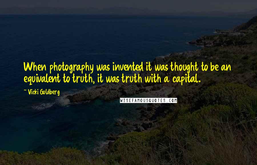 Vicki Goldberg Quotes: When photography was invented it was thought to be an equivalent to truth, it was truth with a capital.