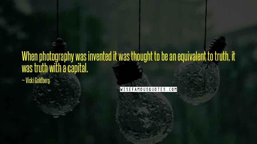 Vicki Goldberg Quotes: When photography was invented it was thought to be an equivalent to truth, it was truth with a capital.