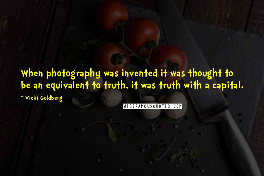 Vicki Goldberg Quotes: When photography was invented it was thought to be an equivalent to truth, it was truth with a capital.