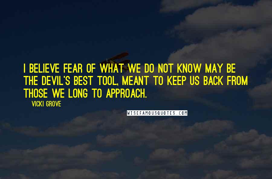 Vicki Grove Quotes: I believe fear of what we do not know may be the devil's best tool, meant to keep us back from those we long to approach.