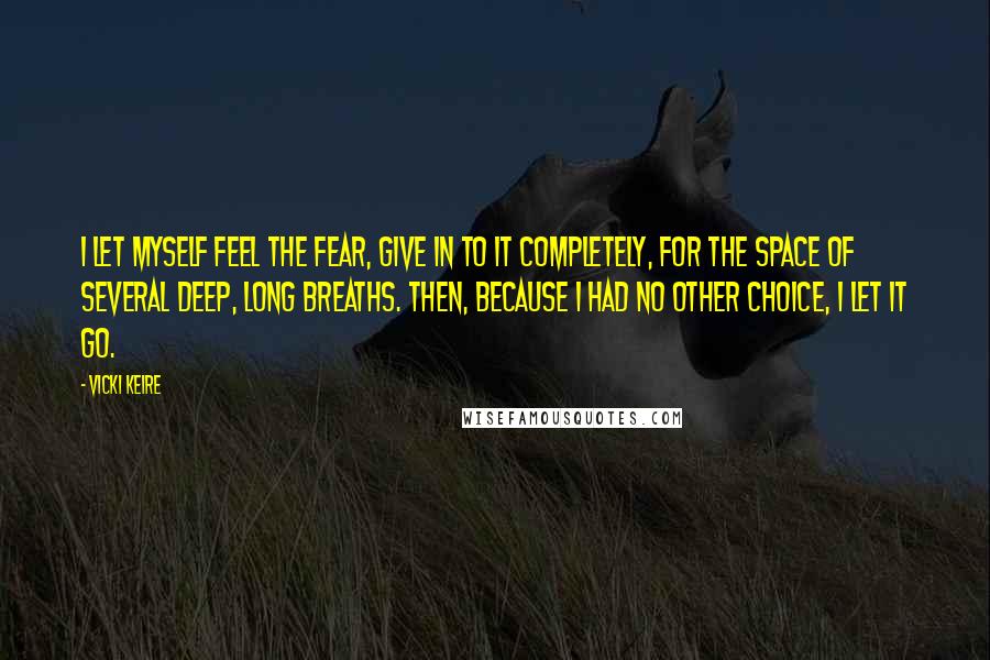 Vicki Keire Quotes: I let myself feel the fear, give in to it completely, for the space of several deep, long breaths. Then, because I had no other choice, I let it go.