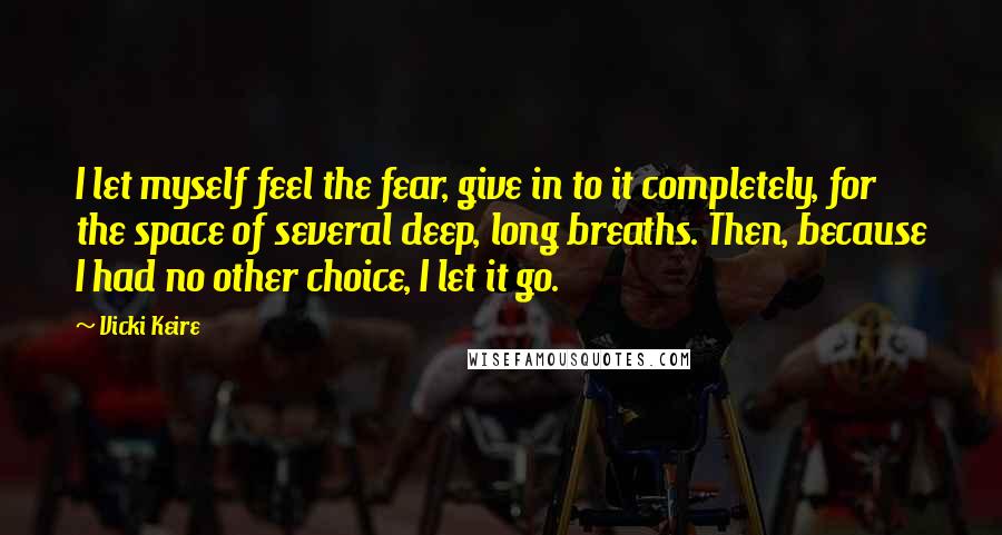 Vicki Keire Quotes: I let myself feel the fear, give in to it completely, for the space of several deep, long breaths. Then, because I had no other choice, I let it go.