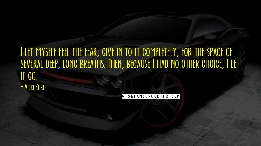 Vicki Keire Quotes: I let myself feel the fear, give in to it completely, for the space of several deep, long breaths. Then, because I had no other choice, I let it go.